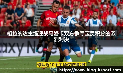 格拉纳达主场迎战马洛卡双方争夺宝贵积分的激烈对决